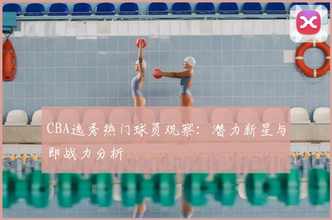 CBA选秀热门球员观察：潜力新星与即战力分析