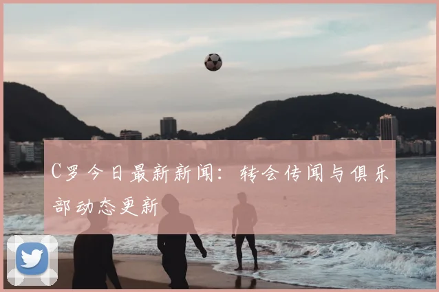 C罗今日最新新闻：转会传闻与俱乐部动态更新