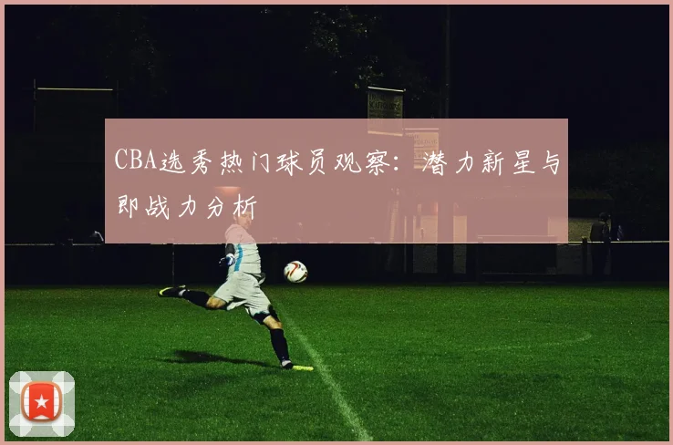CBA选秀热门球员观察：潜力新星与即战力分析