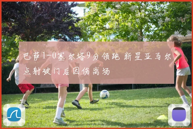 巴萨1-0塞尔塔9分领跑 新星亚马尔点射破门后因伤离场