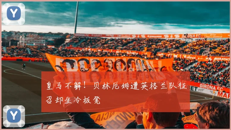 皇马不解！贝林厄姆遭英格兰队征召却坐冷板凳