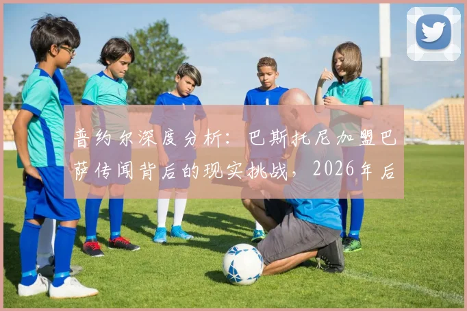 普约尔深度分析：巴斯托尼加盟巴萨传闻背后的现实挑战，2026年后防引援需跨越多重门槛
