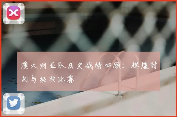 澳大利亚队历史战绩回顾：辉煌时刻与经典比赛