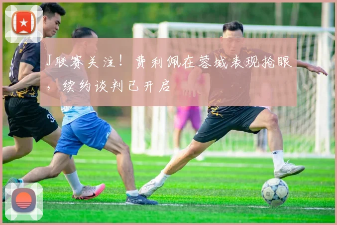 J联赛关注！费利佩在蓉城表现抢眼，续约谈判已开启