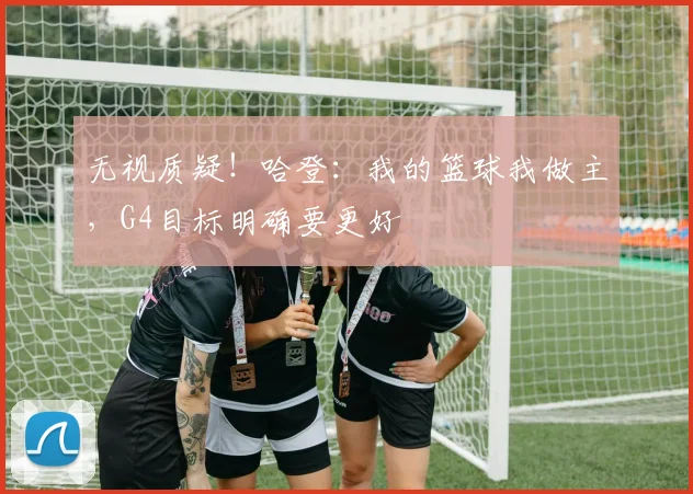 无视质疑！哈登：我的篮球我做主，G4目标明确要更好