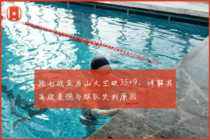 抢七战亚历山大空砍35+9，详解其高效表现与球队失利原因