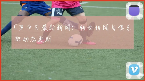 C罗今日最新新闻：转会传闻与俱乐部动态更新