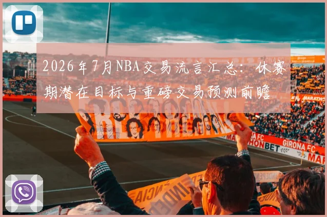 2026年7月NBA交易流言汇总：休赛期潜在目标与重磅交易预测前瞻