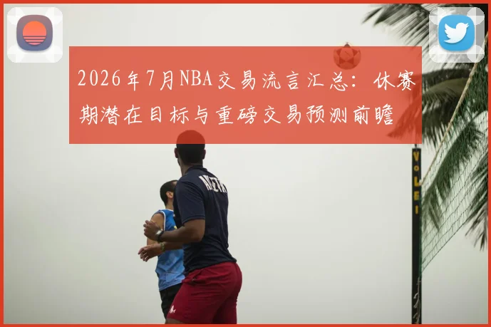 2026年7月NBA交易流言汇总：休赛期潜在目标与重磅交易预测前瞻