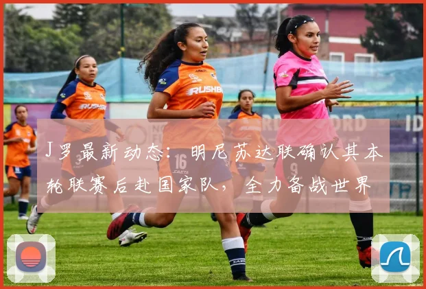 J罗最新动态：明尼苏达联确认其本轮联赛后赴国家队，全力备战世界杯