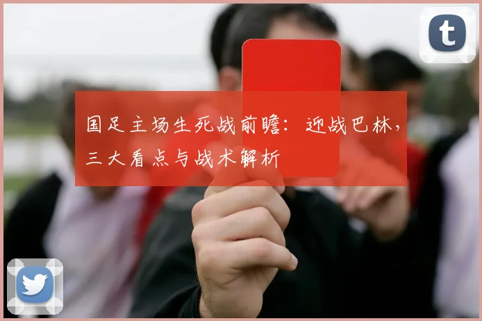 国足主场生死战前瞻：迎战巴林，三大看点与战术解析