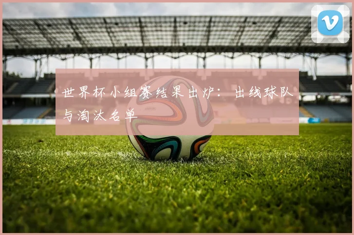 世界杯小组赛结果出炉：出线球队与淘汰名单