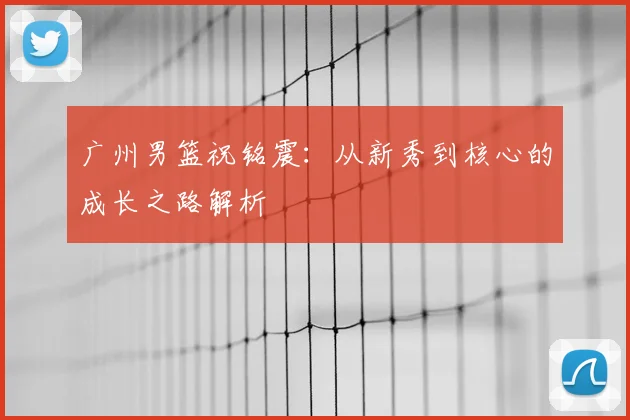 广州男篮祝铭震：从新秀到核心的成长之路解析