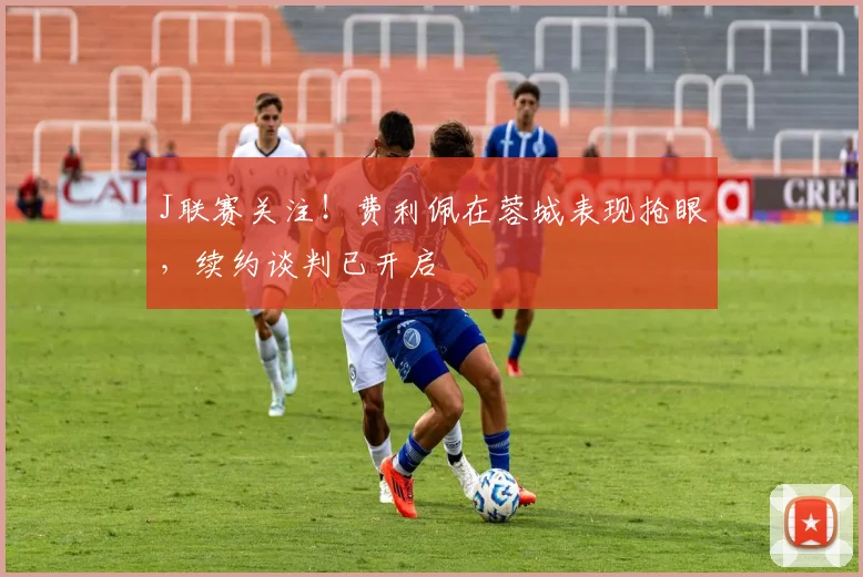 J联赛关注！费利佩在蓉城表现抢眼，续约谈判已开启