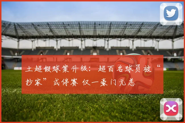 土超假球案升级：超百名球员被“抄家”式停赛 仅一豪门无恙