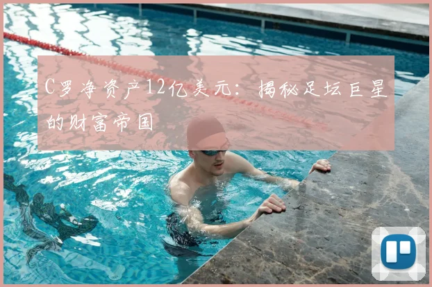C罗净资产12亿美元：揭秘足坛巨星的财富帝国