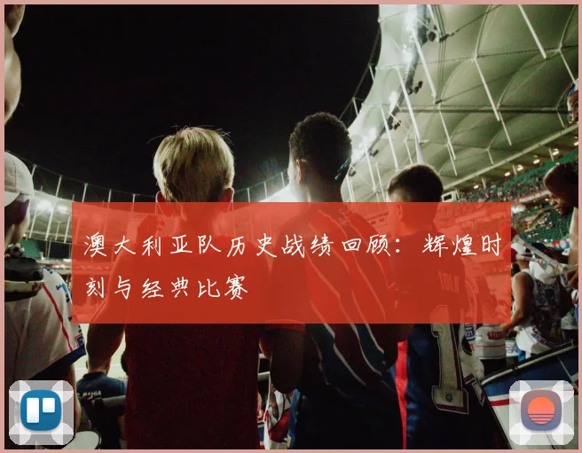 澳大利亚队历史战绩回顾：辉煌时刻与经典比赛