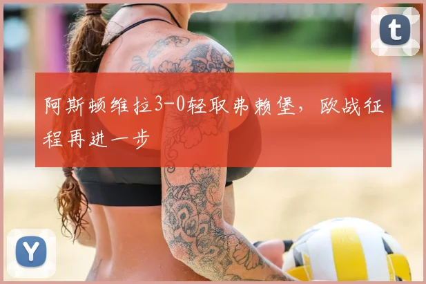 阿斯顿维拉3-0轻取弗赖堡，欧战征程再进一步
