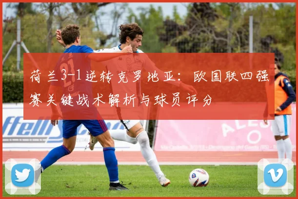 荷兰3-1逆转克罗地亚：欧国联四强赛关键战术解析与球员评分